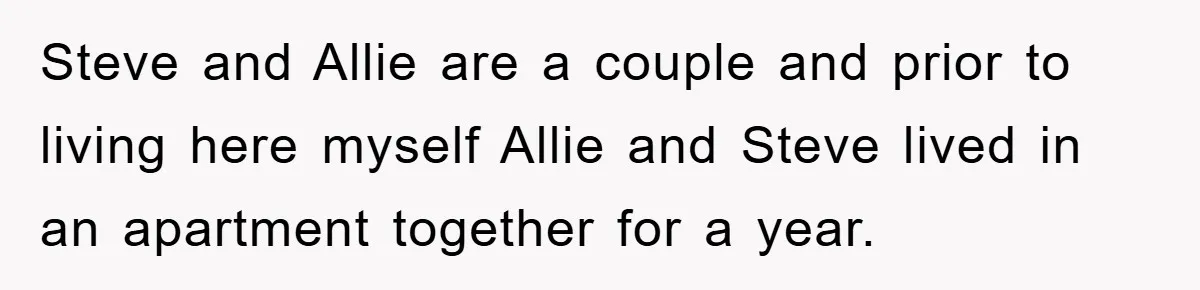 Steve and Allie are a couple and prior to living here myself Allie and Steve lived in an apartment together for a year.