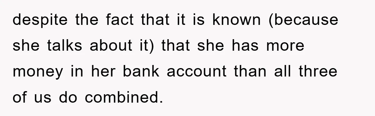 despite the fact that it is known (because she talks about it) that she has more money in her bank account than all three of us do combined.