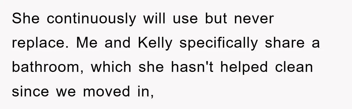 She continuously will use but never replace. Me and Kelly specifically share a bathroom, which she hasn't helped clean since we moved in,
