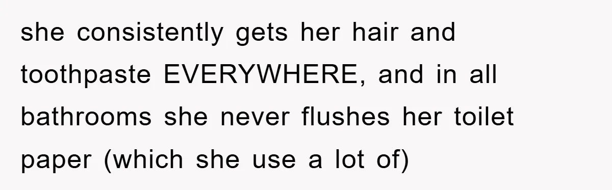 she consistently gets her hair and toothpaste EVERYWHERE, and in all bathrooms she never flushes her toilet paper (which she use a lot of)