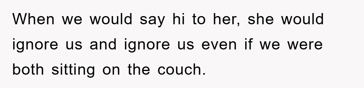 When we would say hi to her, she would ignore us and ignore us even if we were both sitting on the couch.