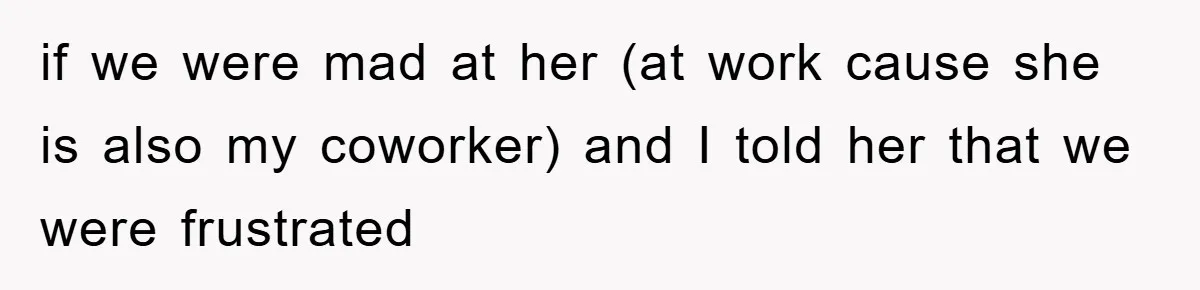 if we were mad at her (at work cause she is also my coworker) and I told her that we were frustrated