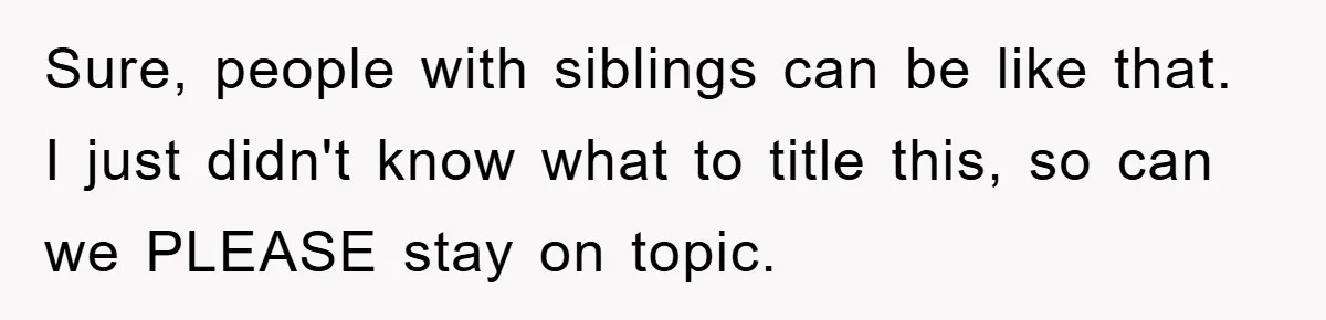 Sure, people with siblings can be like that. I just didn't know what to title this, so can we PLEASE stay on topic.