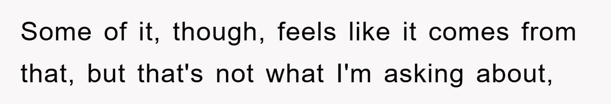 Some of it, though, feels like it comes from that, but that's not what I'm asking about,