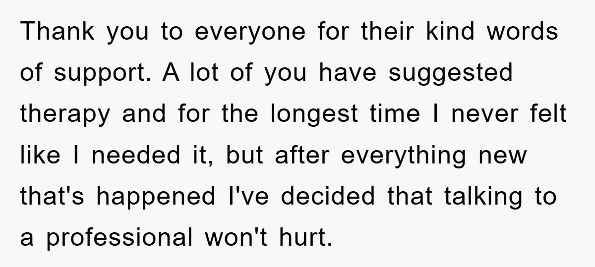 Thank you to everyone for their kind words of support. A lot of you have suggested therapy and for the longest time I never felt like I needed it, but...