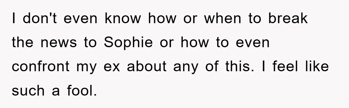 I don't even know how or when to break the news to Sophie or how to even confront my ex about any of this. I feel like such a fool.