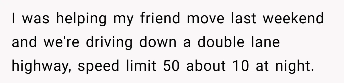 I was helping my friend move last weekend and we're driving down a double lane highway, speed limit 50 about 10 at night.