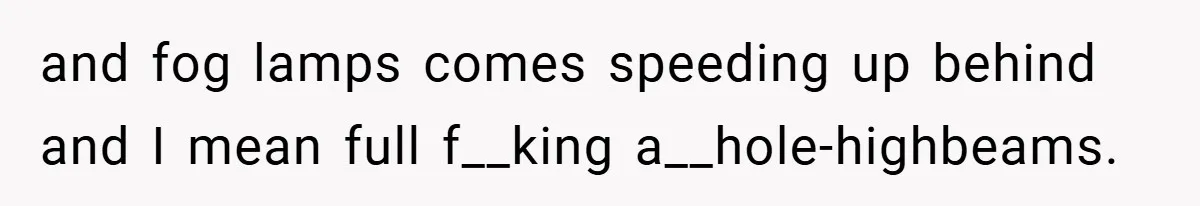 and fog lamps comes speeding up behind and I mean full f__king a__hole-highbeams.