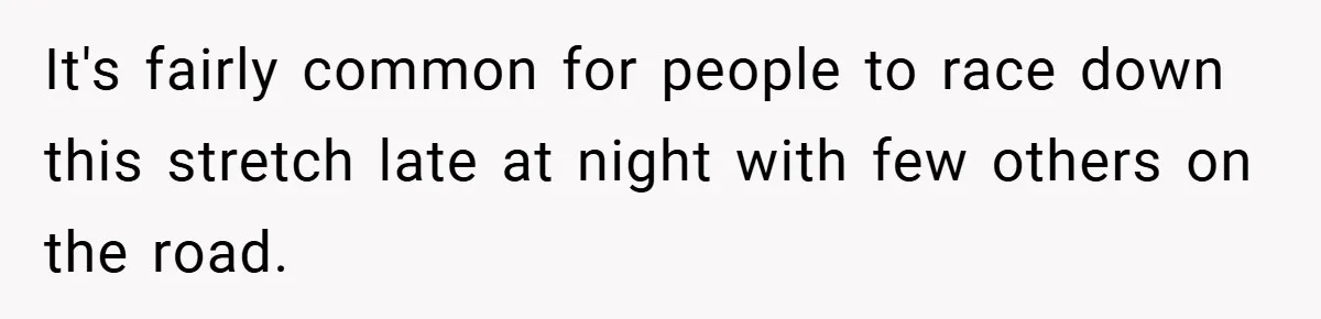 It's fairly common for people to race down this stretch late at night with few others on the road.