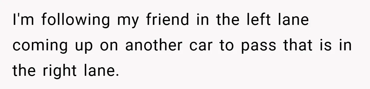 I'm following my friend in the left lane coming up on another car to pass that is in the right lane.