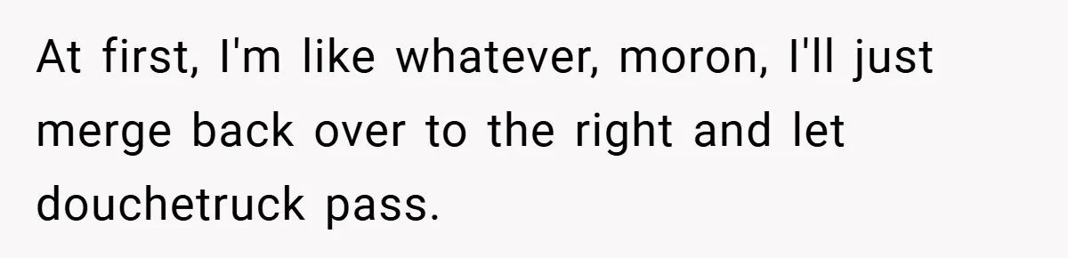 At first, I'm like whatever, moron, I'll just merge back over to the right and let douchetruck pass.