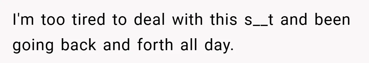 I'm too tired to deal with this s__t and been going back and forth all day.