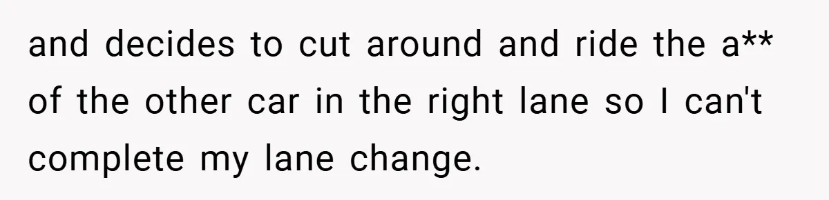 and decides to cut around and ride the a** of the other car in the right lane so I can't complete my lane change.
