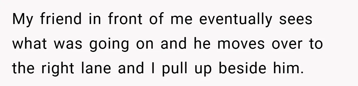 My friend in front of me eventually sees what was going on and he moves over to the right lane and I pull up beside him.