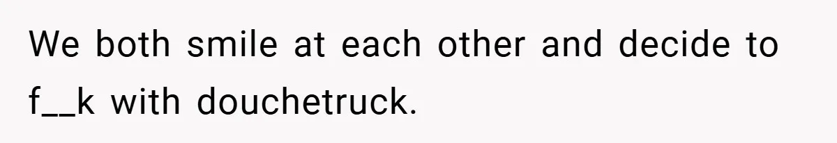 We both smile at each other and decide to f__k with douchetruck.