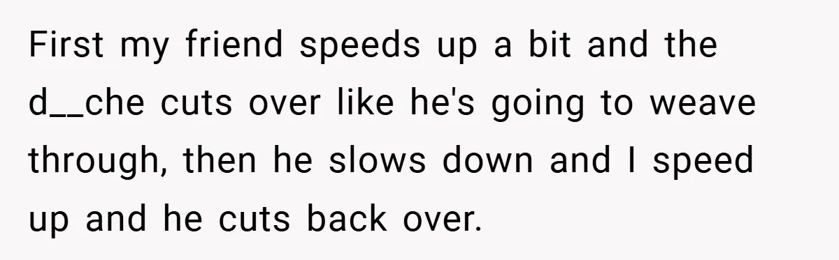 First my friend speeds up a bit and the d__che cuts over like he's going to weave through, then he slows down and I speed up and he cuts back...