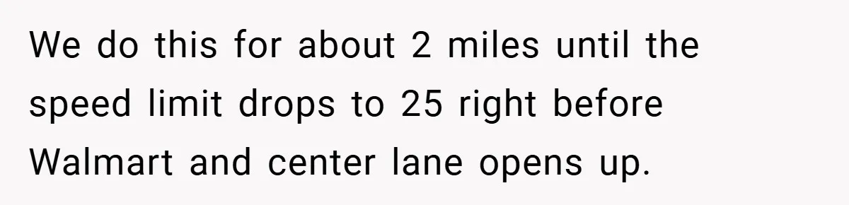 We do this for about 2 miles until the speed limit drops to 25 right before Walmart and center lane opens up.