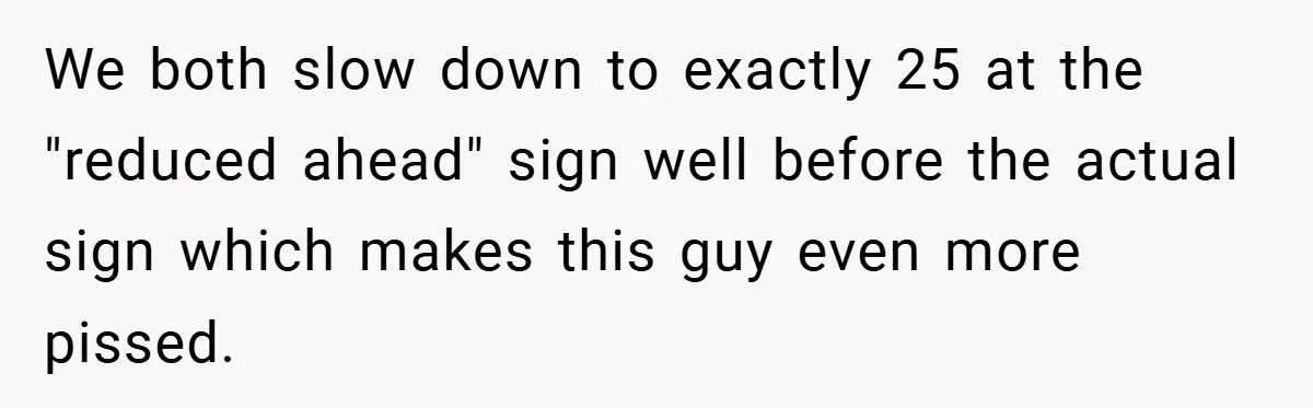 We both slow down to exactly 25 at the "reduced ahead" sign well before the actual sign which makes this guy even more pissed.