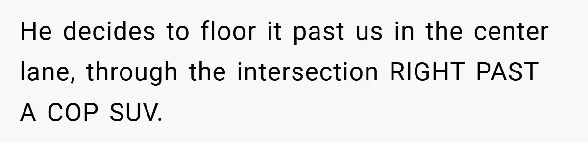 He decides to floor it past us in the center lane, through the intersection RIGHT PAST A COP SUV.