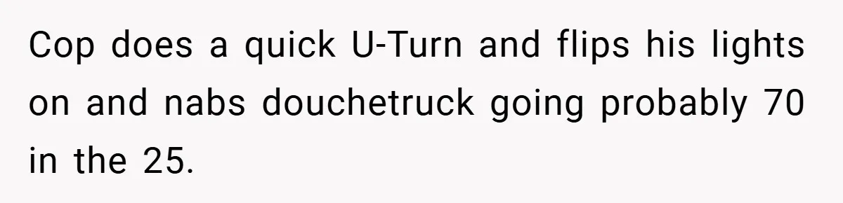 Cop does a quick U-Turn and flips his lights on and nabs douchetruck going probably 70 in the 25.