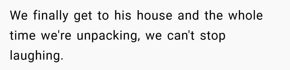 We finally get to his house and the whole time we're unpacking, we can't stop laughing.