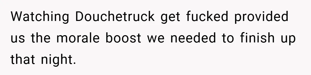 Watching Douchetruck get fucked provided us the morale boost we needed to finish up that night.