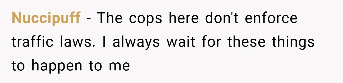 Nuccipuff − The cops here don't enforce traffic laws. I always wait for these things to happen to me