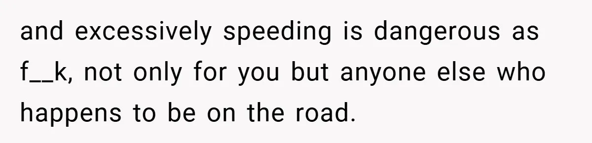 and excessively speeding is dangerous as f__k, not only for you but anyone else who happens to be on the road.