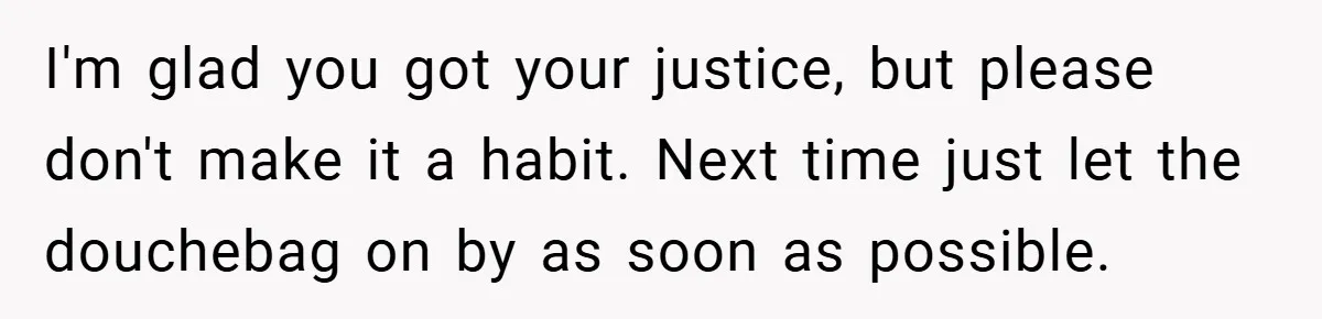 I'm glad you got your justice, but please don't make it a habit. Next time just let the douchebag on by as soon as possible.