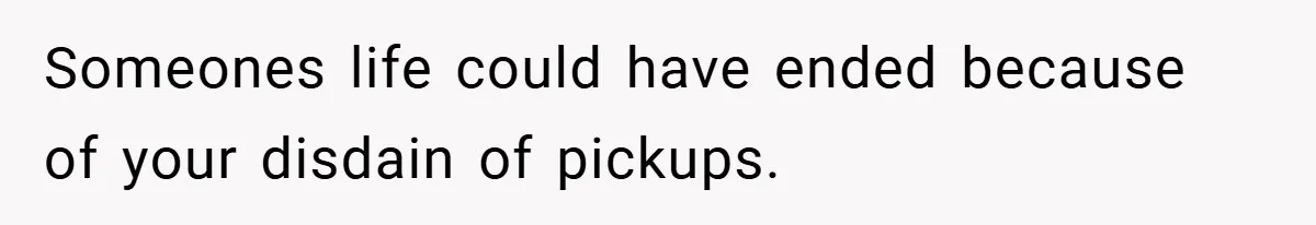 Someones life could have ended because of your disdain of pickups.