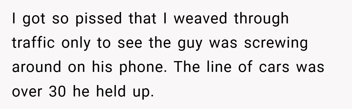 I got so pissed that I weaved through traffic only to see the guy was screwing around on his phone. The line of cars was over 30 he held up.