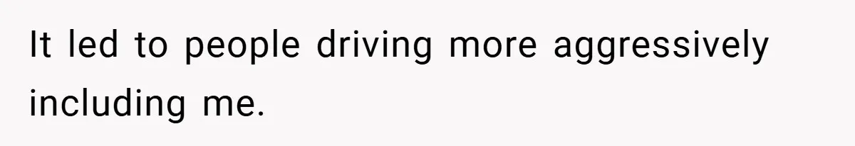 It led to people driving more aggressively including me.