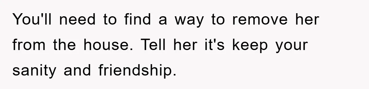 You'll need to find a way to remove her from the house. Tell her it's keep your sanity and friendship.