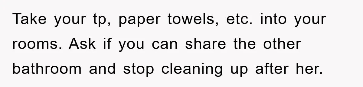 Take your tp, paper towels, etc. into your rooms. Ask if you can share the other bathroom and stop cleaning up after her.