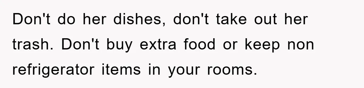Don't do her dishes, don't take out her trash. Don't buy extra food or keep non refrigerator items in your rooms.