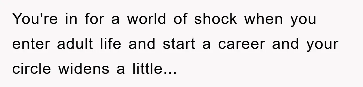 You're in for a world of shock when you enter adult life and start a career and your circle widens a little...