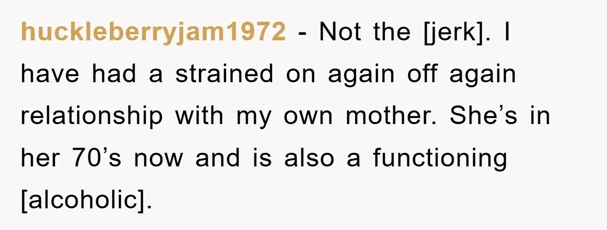 huckleberryjam1972 - Not the [jerk]. I have had a strained on again off again relationship with my own mother. She’s in her 70’s now and is also a functioning [alcoholic].