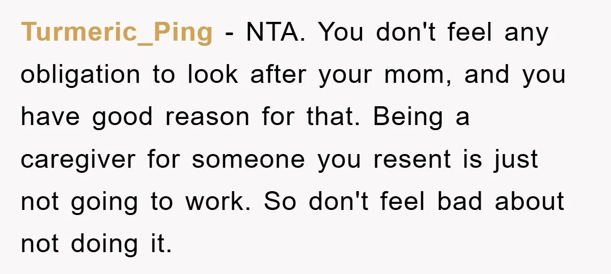 Turmeric_Ping - NTA. You don't feel any obligation to look after your mom, and you have good reason for that. Being a caregiver for someone you resent is just not...