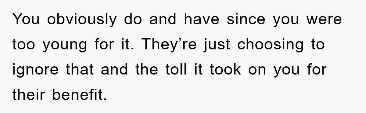 You obviously do and have since you were too young for it. They’re just choosing to ignore that and the toll it took on you for their benefit.