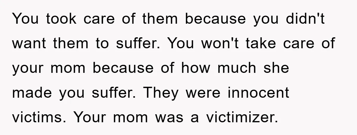 You took care of them because you didn't want them to suffer. You won't take care of your mom because of how much she made you suffer. They were innocent...