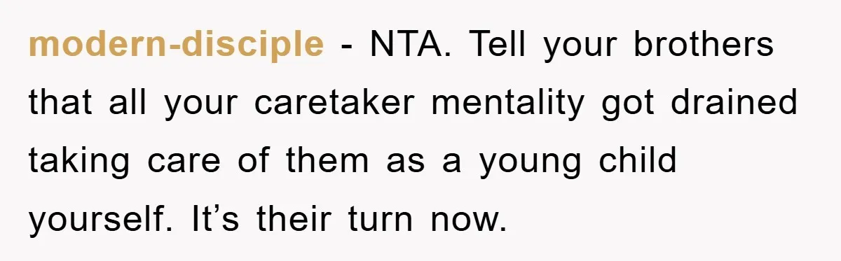 modern-disciple - NTA. Tell your brothers that all your caretaker mentality got drained taking care of them as a young child yourself. It’s their turn now.