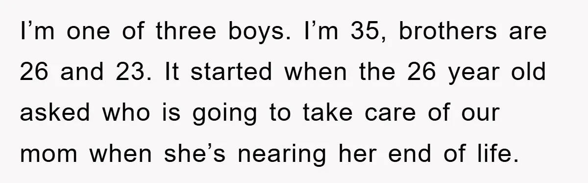 I’m one of three boys. I’m 35, brothers are 26 and 23. It started when the 26 year old asked who is going to take care of our mom when...