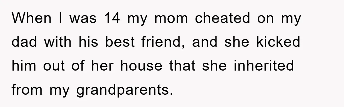 When I was 14 my mom cheated on my dad with his best friend, and she kicked him out of her house that she inherited from my grandparents.