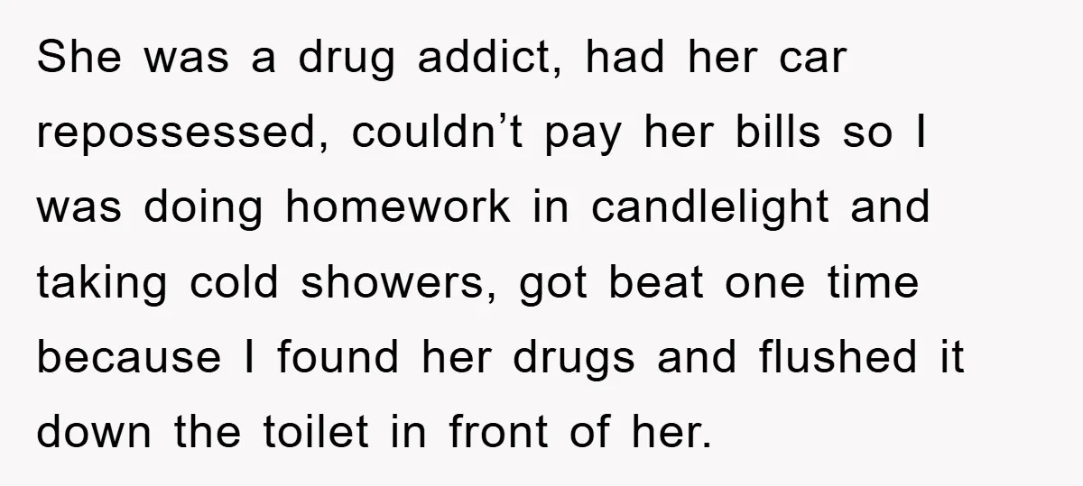 She was a drug addict, had her car repossessed, couldn’t pay her bills so I was doing homework in candlelight and taking cold showers, got beat one time because I...