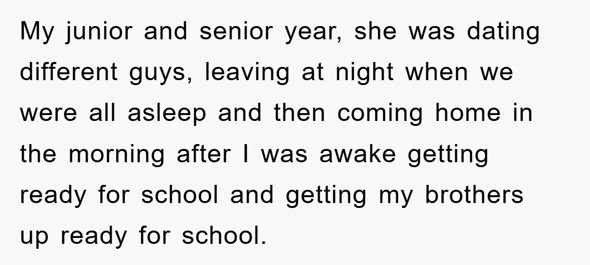 My junior and senior year, she was dating different guys, leaving at night when we were all asleep and then coming home in the morning after I was awake getting...