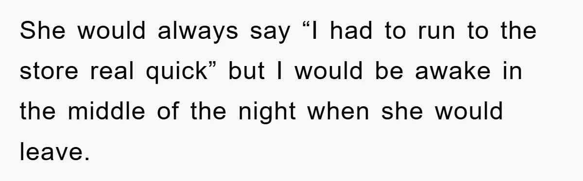 She would always say “I had to run to the store real quick” but I would be awake in the middle of the night when she would leave.