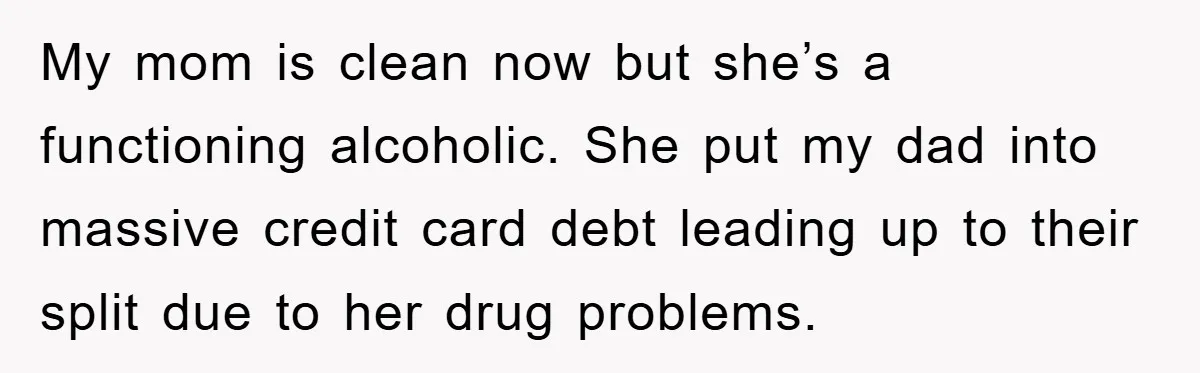 My mom is clean now but she’s a functioning alcoholic. She put my dad into massive credit card debt leading up to their split due to her drug problems.
