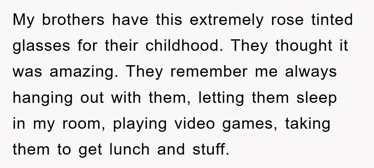 My brothers have this extremely rose tinted glasses for their childhood. They thought it was amazing. They remember me always hanging out with them, letting them sleep in my room,...
