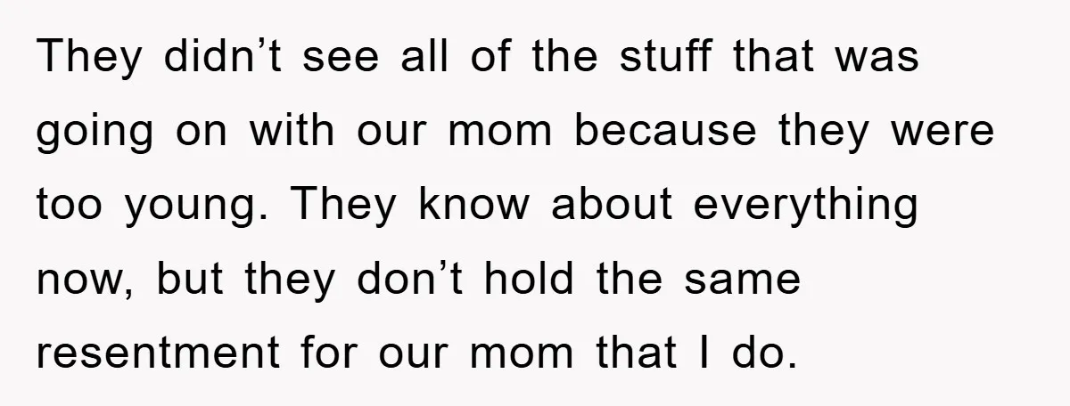 They didn’t see all of the stuff that was going on with our mom because they were too young. They know about everything now, but they don’t hold the same...