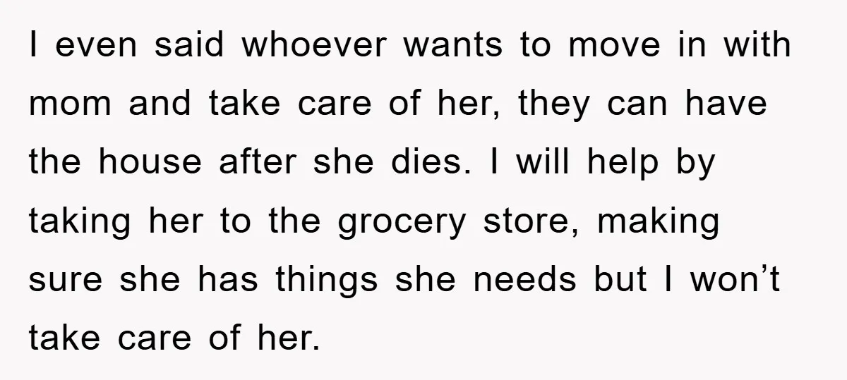 I even said whoever wants to move in with mom and take care of her, they can have the house after she dies. I will help by taking her to...